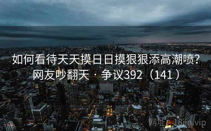 如何看待天天摸日日摸狠狠添高潮喷？网友吵翻天 · 争议392（141 ）
