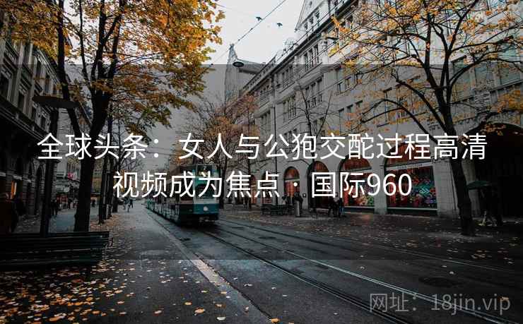 全球头条：女人与公狍交酡过程高清视频成为焦点 · 国际960
