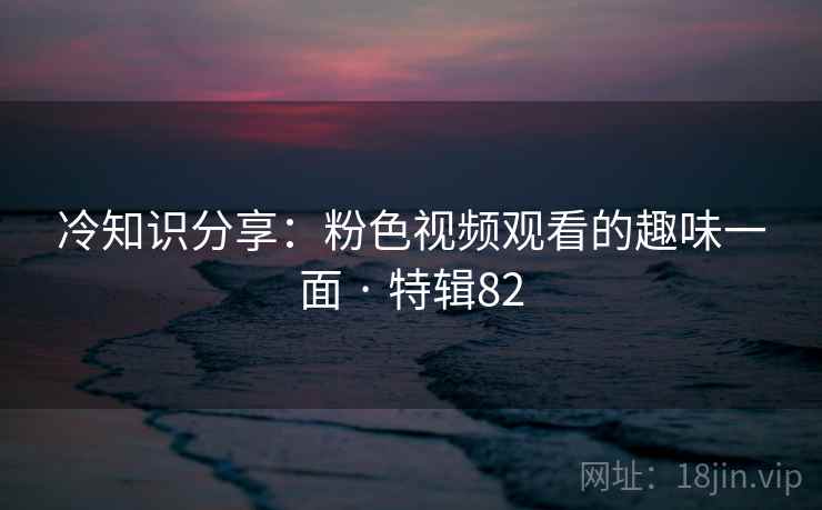 冷知识分享：粉色视频观看的趣味一面 · 特辑82
