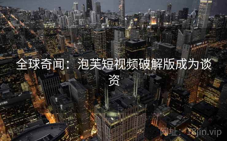 全球奇闻：泡芙短视频破解版成为谈资