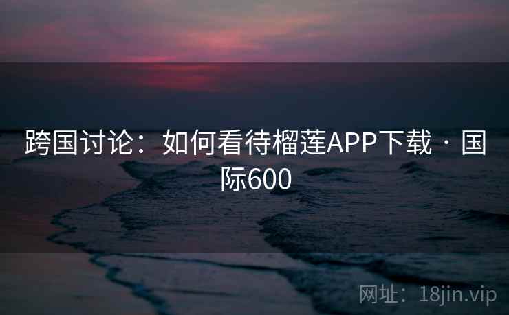 跨国讨论:如何看待榴莲APP下载 · 国际600 跨国讨论:如何看待榴莲APP下载 · 国际600