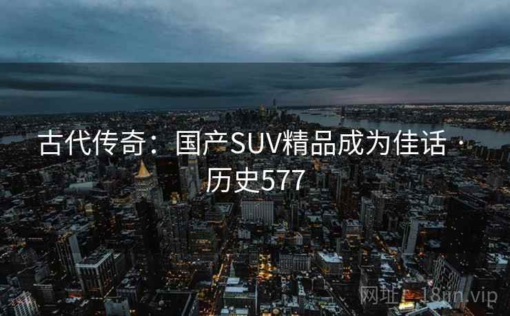 古代传奇:国产SUV精品成为佳话 · 历史577 古代传奇:国产SUV精品成为佳话 · 历史577
