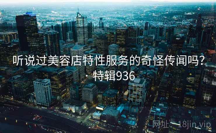 听说过美容店特性服务的奇怪传闻吗？ · 特辑936